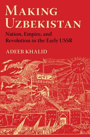 Making Uzbekistan – Nation, Empire, and Revolution in the Early USSR de Adeeb Khalid