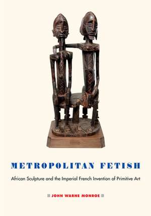 Metropolitan Fetish – African Sculpture and the Imperial French Invention of Primitive Art de John Warne Monroe