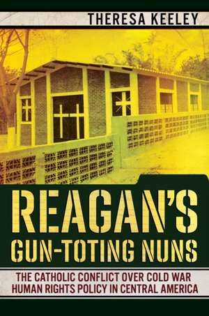 Reagan`s Gun–Toting Nuns – The Catholic Conflict over Cold War Human Rights Policy in Central America de Theresa Keeley