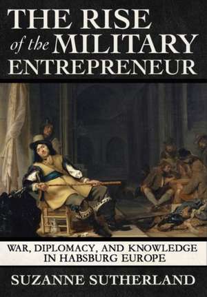 The Rise of the Military Entrepreneur – War, Diplomacy, and Knowledge in Habsburg Europe de Suzanne Sutherland