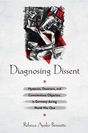 Diagnosing Dissent – Hysterics, Deserters, and Conscientious Objectors in Germany during World War One de Rebecca Ayako Bennette