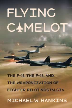 Flying Camelot – The F–15, the F–16, and the Weaponization of Fighter Pilot Nostalgia de Michael W. Hankins