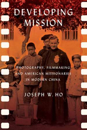 Developing Mission – Photography, Filmmaking, and American Missionaries in Modern China de Joseph W. Ho