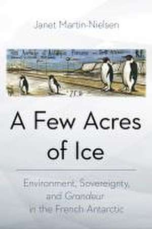 A Few Acres of Ice – Environment, Sovereignty, and "Grandeur" in the French Antarctic de Janet Martin–nielsen