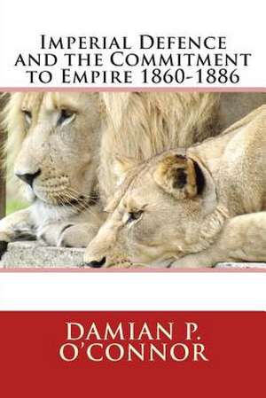 Imperial Defence and the Commitment to Empire 1860-1886 de Dr Damian P. O'Connor