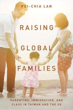 Raising Global Families – Parenting, Immigration, and Class in Taiwan and the US de Pei–chia Lan