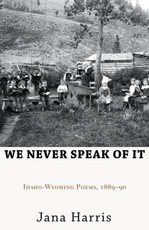 We Never Speak of It: Idaho-Wyoming Poems, 1889 90 de Jana Harris