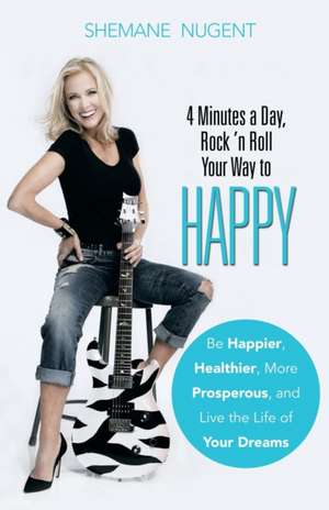 4 Minutes a Day, Rock 'n Roll Your Way to Happy: Be Happier, Healthier, More Prosperous, and Live the Life of Your Dreams de Shemane Nugent