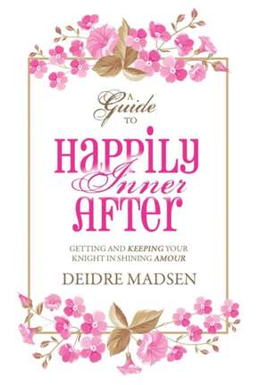 Happily Inner After: A Guide to Getting and Keeping Your Knight in Shining Amour de Deidre Madsen