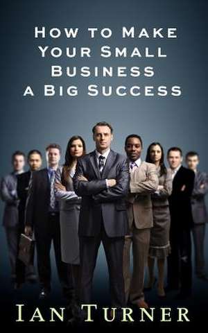 How to Make Your Small Business a Big Success de Ian Turner