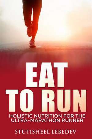 Eat to Run. Holistic Nutrition for the Ultra-Marathon Runner de Stutisheel Lebedev