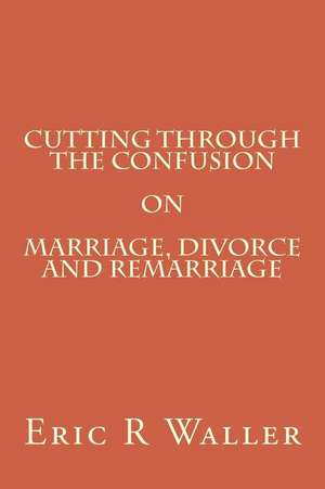 Cutting Through the Confusion on Marriage, Divorce and Remarriage de Eric R. Waller