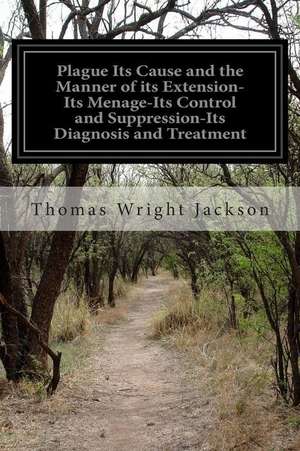 Plague Its Cause and the Manner of Its Extension-Its Menage-Its Control and Suppression-Its Diagnosis and Treatment de Thomas Wright Jackson