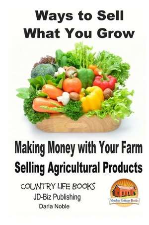 Ways to Sell What You Grow - Making Money with Your Farm Selling Agricultural Products de Darla Noble