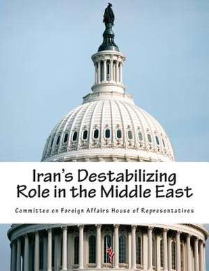 Iran's Destabilizing Role in the Middle East de Committee on Foreign Affairs House of Re