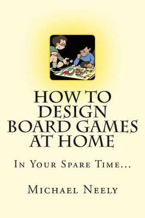 How to Design Board Games at Home in Your Spare Time de Michael J. Neely