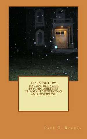 Learning to Control Your Psychic Abilities Through Discipline and Meditation de Paul G. Rogers