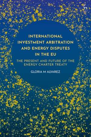 International Investment Arbitration and Energy Disputes in the EU: The Present and Future of the Energy Charter Treaty de Gloria M Alvarez