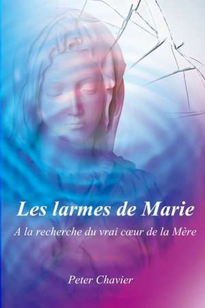 Les Larmes de Marie - a la Recherche Du Vrai C Ur de La Mere de Peter Chavier