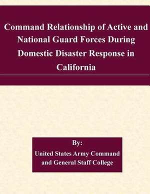 Command Relationship of Active and National Guard Forces During Domestic Disaster Response in California de United States Army Command and General S.