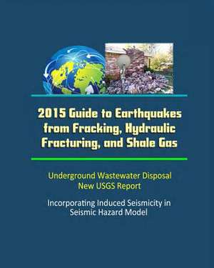 2015 Guide to Earthquakes from Fracking, Hydraulic Fracturing, and Shale Gas - Underground Wastewater Disposal, New Usgs Report, Incorporating Induced de U. S. Government