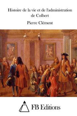 Histoire de La Vie Et de L'Administration de Colbert de Pierre Clement