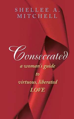 Consecrated a Woman's Guide to Virtuous, Liberated Love de Shellee a. Mitchell