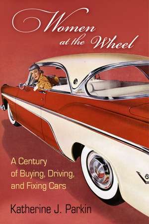 Women at the Wheel – A Century of Buying, Driving, and Fixing Cars de Katherine J. Parkin