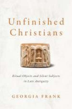 Unfinished Christians – Ritual Objects and Silent Subjects in Late Antiquity de Georgia Frank