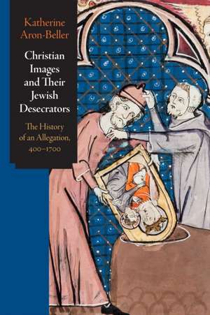 Christian Images and Their Jewish Desecrators – The History of an Allegation, 400–1700 de Katherine Aron–beller