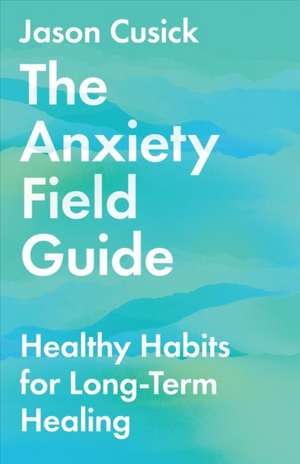 The Anxiety Field Guide – Healthy Habits for Long–Term Healing de Jason Cusick