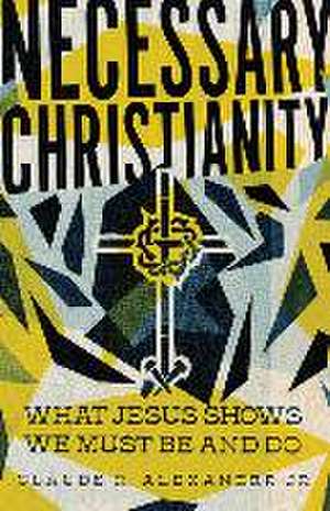 Necessary Christianity – What Jesus Shows We Must Be and Do de Claude R. Alexander Jr.