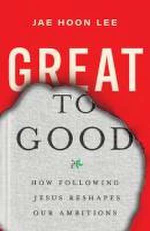 Great to Good – How Following Jesus Reshapes Our Ambitions de Jae Hoon Lee