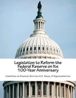 Legislation to Reform the Federal Reserve on Its 100-Year Anniversary de Committee on Financial Services U. S. Hou