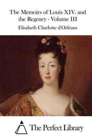 The Memoirs of Louis XIV. and the Regency - Volume III de Elisabeth Charlotte D' Orleans