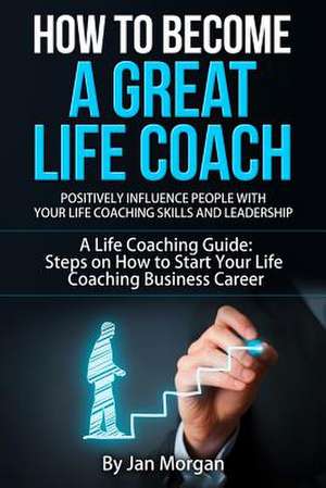 How to Become a Great Life Coach. Positively Influence People with Your Life Coaching Skills and Leadership de Jan Morgan