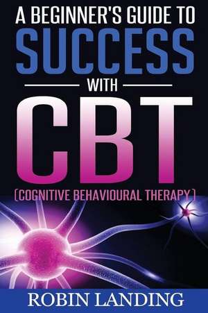 A Beginner's Guide to Success with CBT (Cognitive Behavioural Therapy) de Robin Landing