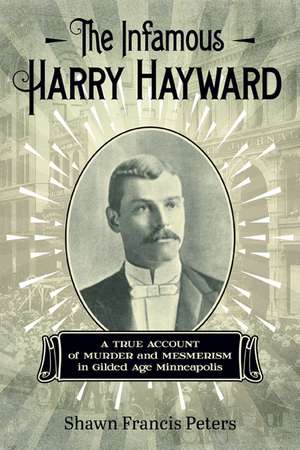 The Infamous Harry Hayward: A True Account of Murder and Mesmerism in Gilded Age Minneapolis de Shawn Francis Peters