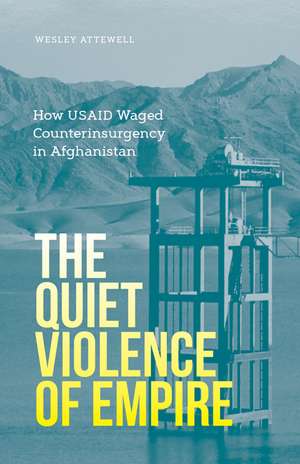 The Quiet Violence of Empire: How USAID Waged Counterinsurgency in Afghanistan de Wesley Attewell