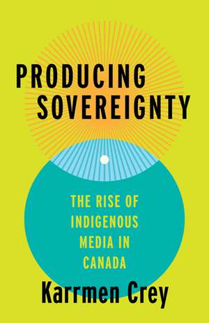 Producing Sovereignty: The Rise of Indigenous Media in Canada de Karrmen Crey