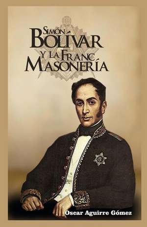 Simon Bolivar y La Francmasoneria de Oscar Aguirre Gomez