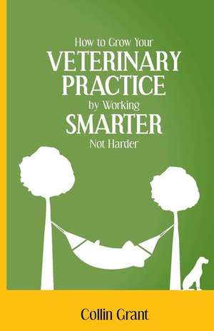 How to Grow Your Veterinary Practice by Working Smarter Not Harder de Collin Grant