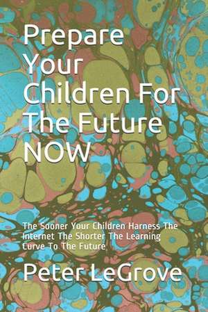 Prepare Your Children for the Future Now: The Sooner Your Children Harness the Internet the Shorter the Learning Curve to the Future de Peter Legrove