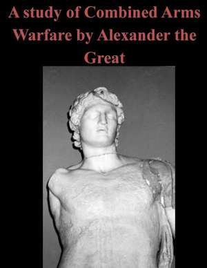 A Study of Combined Arms Warfare by Alexander the Great: Being the Story of an Idler, and of His Work, and of What He Did in Moscow in the House of the Exile de U. S. Army Command and General Staff Col