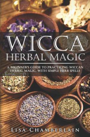Wicca Herbal Magic: A Beginner's Guide to Practicing Wiccan Herbal Magic, with Simple Herb Spells de Lisa Chamberlain