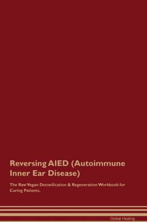 Reversing AIED (Autoimmune Inner Ear Disease) The Raw Vegan Detoxification & Regeneration Workbook for Curing Patients de Global Healing