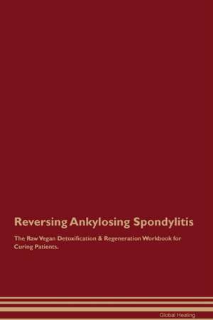 Reversing Ankylosing Spondylitis The Raw Vegan Detoxification & Regeneration Workbook for Curing Patients de Global Healing