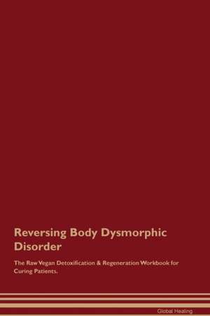 Reversing Body Dysmorphic Disorder The Raw Vegan Detoxification & Regeneration Workbook for Curing Patients de Global Healing