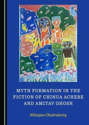 Myth Formation in the Fiction of Chinua Achebe and Amitav Ghosh de Nilanjan Chakraborty