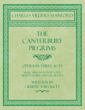 The Canterbury Pilgrims - Opera in Three Acts - Music Arranged for Voice, Mixed Chorus and Orchestra - Written by Gilbert à Beckett - Composed by C. V. Stanford de Charles Villiers Stanford